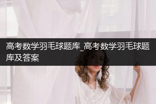 高考数学羽毛球题库_高考数学羽毛球题库及答案