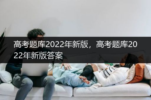 高考题库2022年新版，高考题库2022年新版答案