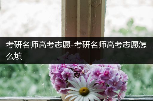 考研名师高考志愿-考研名师高考志愿怎么填
