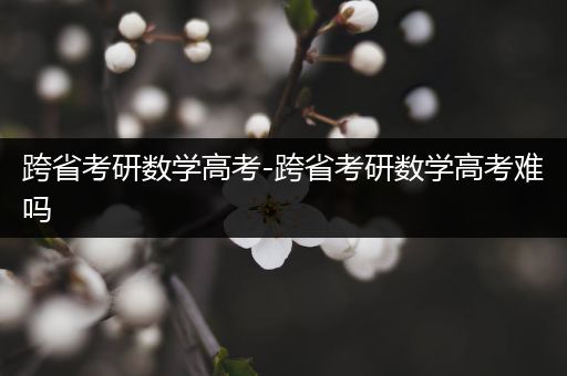 跨省考研数学高考-跨省考研数学高考难吗