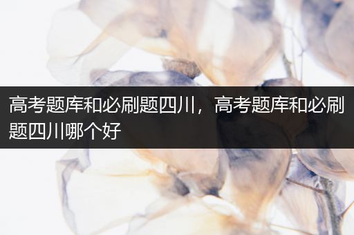 高考题库和必刷题四川，高考题库和必刷题四川哪个好