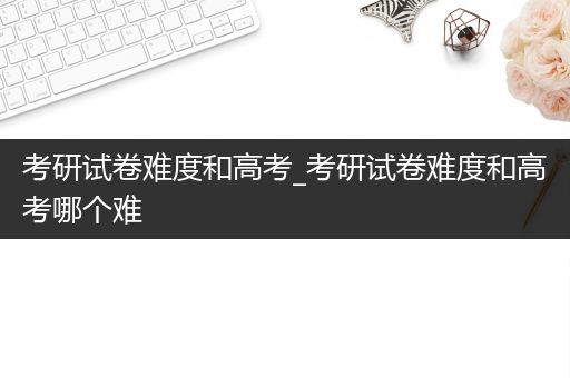 考研试卷难度和高考_考研试卷难度和高考哪个难