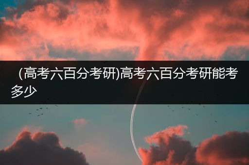 （高考六百分考研)高考六百分考研能考多少