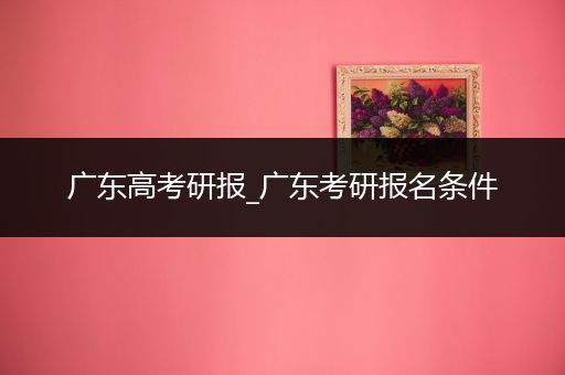 广东高考研报_广东考研报名条件