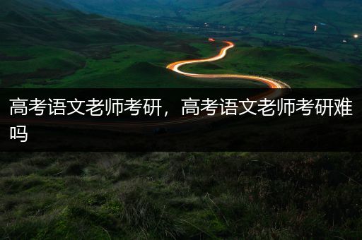 高考语文老师考研，高考语文老师考研难吗