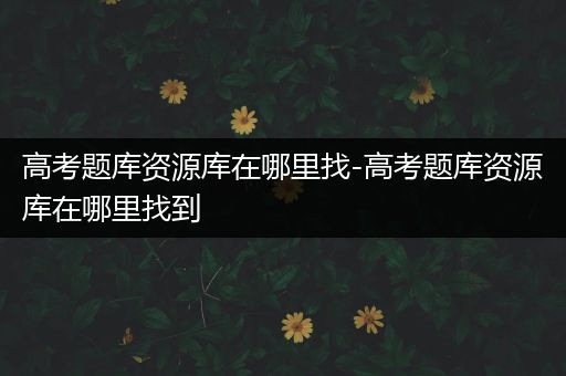 高考题库资源库在哪里找-高考题库资源库在哪里找到
