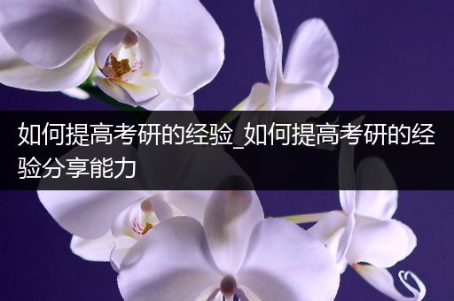 如何提高考研的经验_如何提高考研的经验分享能力