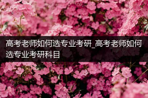 高考老师如何选专业考研_高考老师如何选专业考研科目