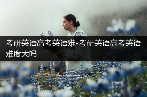 考研英语高考英语难-考研英语高考英语难度大吗