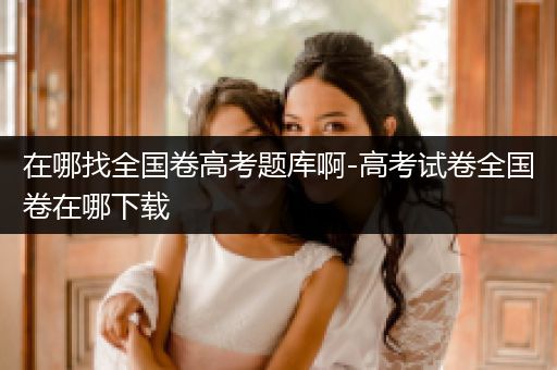 在哪找全国卷高考题库啊-高考试卷全国卷在哪下载