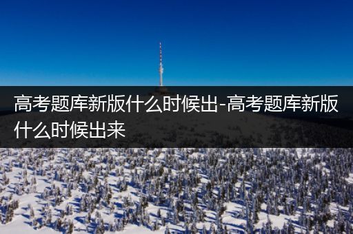 高考题库新版什么时候出-高考题库新版什么时候出来