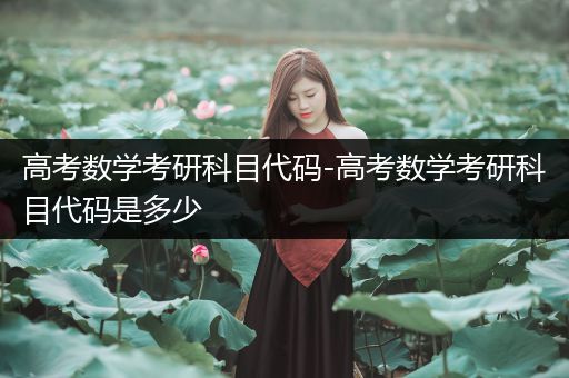 高考数学考研科目代码-高考数学考研科目代码是多少