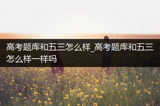高考题库和五三怎么样_高考题库和五三怎么样一样吗