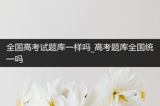 全国高考试题库一样吗_高考题库全国统一吗