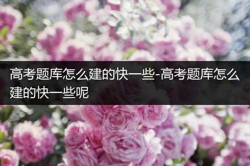 高考题库怎么建的快一些-高考题库怎么建的快一些呢
