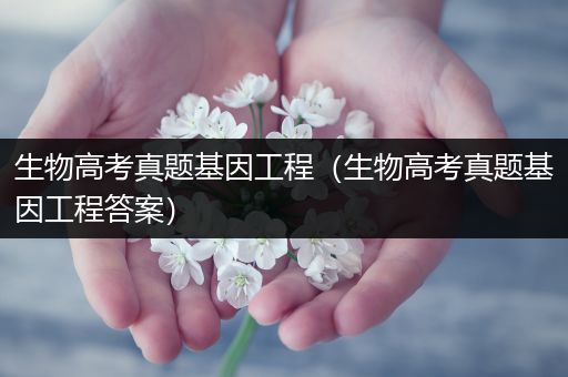 生物高考真题基因工程（生物高考真题基因工程答案）