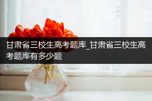 甘肃省三校生高考题库_甘肃省三校生高考题库有多少题