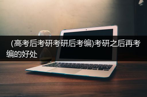 （高考后考研考研后考编)考研之后再考编的好处