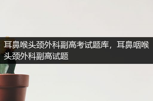 耳鼻喉头颈外科副高考试题库，耳鼻咽喉头颈外科副高试题