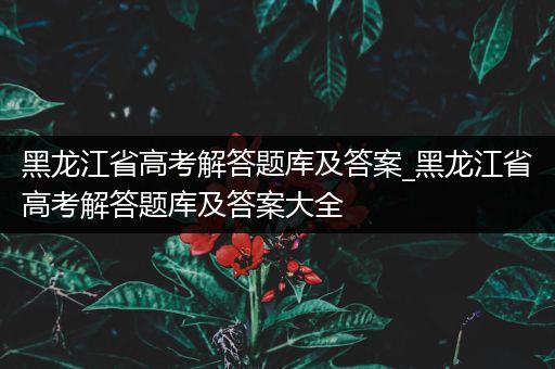 黑龙江省高考解答题库及答案_黑龙江省高考解答题库及答案大全