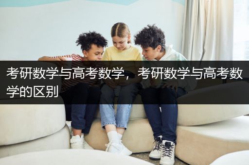 考研数学与高考数学，考研数学与高考数学的区别