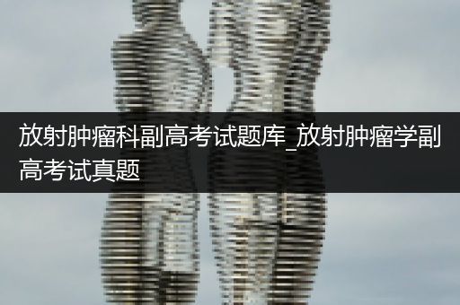 放射肿瘤科副高考试题库_放射肿瘤学副高考试真题