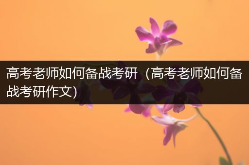 高考老师如何备战考研（高考老师如何备战考研作文）