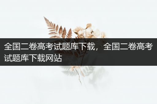 全国二卷高考试题库下载，全国二卷高考试题库下载网站