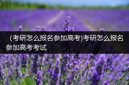 （考研怎么报名参加高考)考研怎么报名参加高考考试