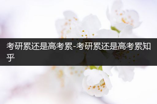 考研累还是高考累-考研累还是高考累知乎