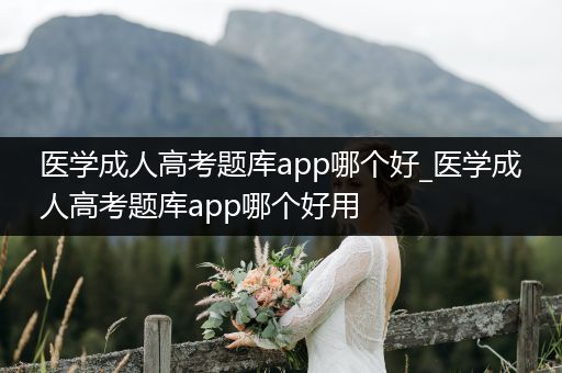 医学成人高考题库app哪个好_医学成人高考题库app哪个好用