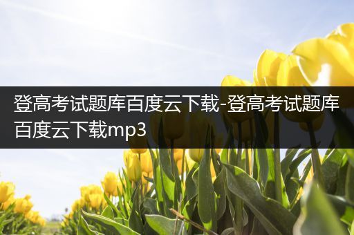 登高考试题库百度云下载-登高考试题库百度云下载mp3