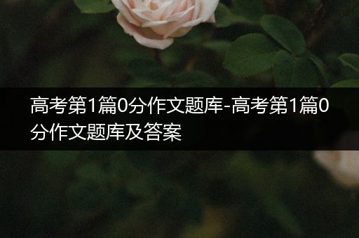 高考第1篇0分作文题库-高考第1篇0分作文题库及答案
