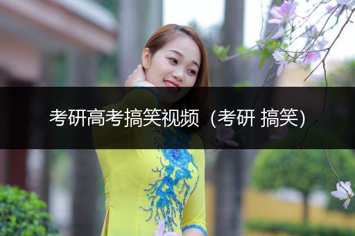 考研高考搞笑视频（考研 搞笑）