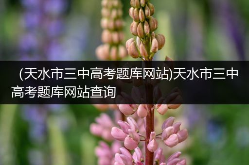 （天水市三中高考题库网站)天水市三中高考题库网站查询