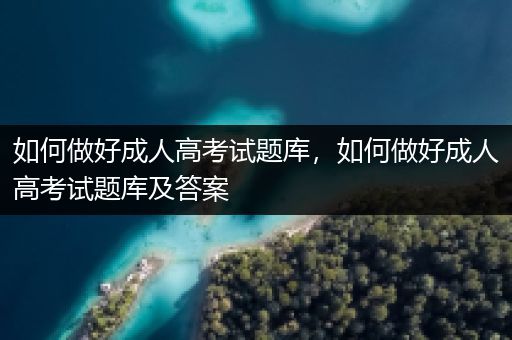 如何做好成人高考试题库，如何做好成人高考试题库及答案