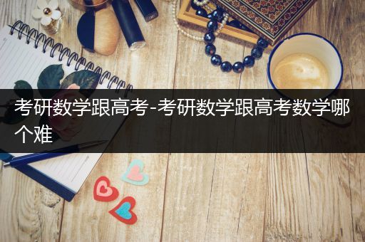 考研数学跟高考-考研数学跟高考数学哪个难