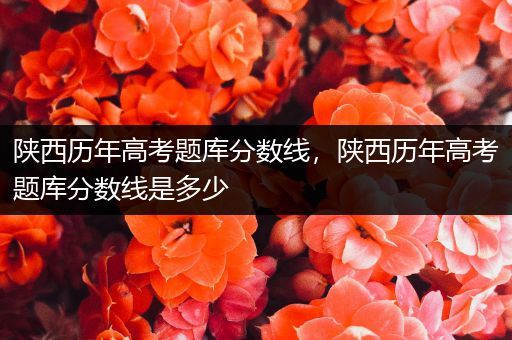 陕西历年高考题库分数线，陕西历年高考题库分数线是多少