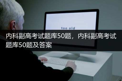 内科副高考试题库50题，内科副高考试题库50题及答案