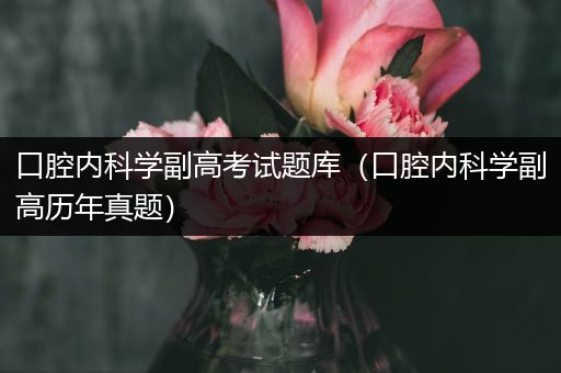 口腔内科学副高考试题库（口腔内科学副高历年真题）