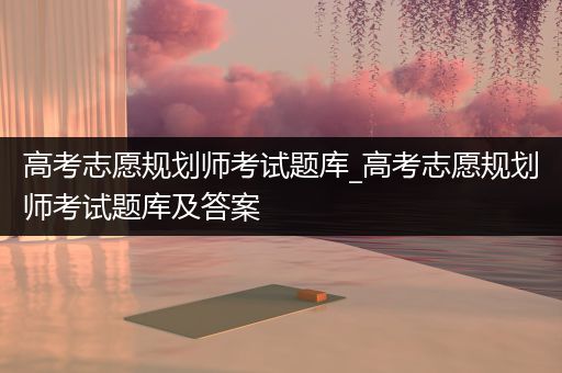 高考志愿规划师考试题库_高考志愿规划师考试题库及答案
