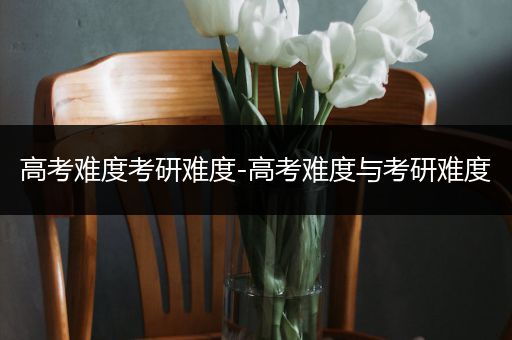 高考难度考研难度-高考难度与考研难度