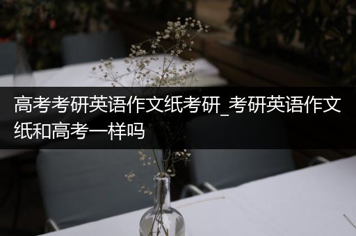 高考考研英语作文纸考研_考研英语作文纸和高考一样吗