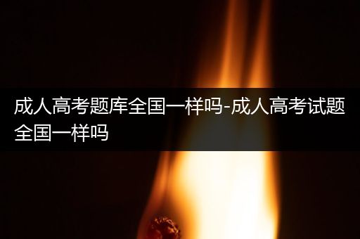 成人高考题库全国一样吗-成人高考试题全国一样吗