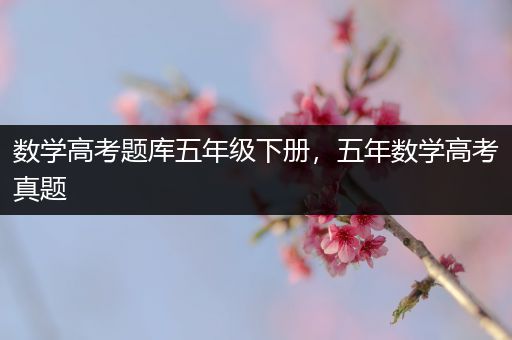 数学高考题库五年级下册，五年数学高考真题