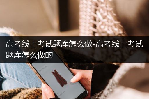 高考线上考试题库怎么做-高考线上考试题库怎么做的