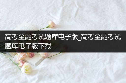 高考金融考试题库电子版_高考金融考试题库电子版下载