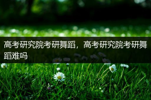 高考研究院考研舞蹈，高考研究院考研舞蹈难吗