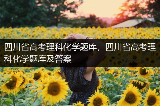 四川省高考理科化学题库，四川省高考理科化学题库及答案