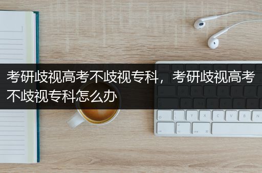 考研歧视高考不歧视专科，考研歧视高考不歧视专科怎么办